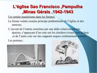 L’église Sao Francisco ,PampulhaL’église Sao Francisco ,Pampulha
,Minas Gérais .1942-1943,Minas Gérais .1942-1943
Un certain maniérisme dans les formes:
La forme voûtée comme principe prédominant de l’église et des
annexes.
L’auvent de l’entrée constitue par une dalle relativement très
épaisse, s’appuyant d’un cote sur les clochers évases vers le haut
,et de l’autre cote sur des supports arques extrêmement minces.
Les poteaux .
 