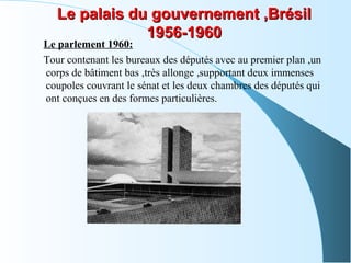 Le palais du gouvernement ,BrésilLe palais du gouvernement ,Brésil
1956-19601956-1960
Le parlement 1960:
Tour contenant les bureaux des députés avec au premier plan ,un
corps de bâtiment bas ,très allonge ,supportant deux immenses
coupoles couvrant le sénat et les deux chambres des députés qui
ont conçues en des formes particulières.
 