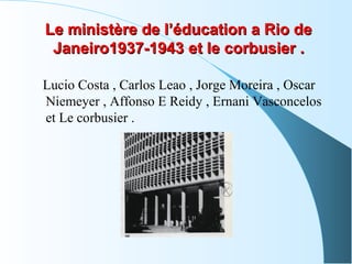 Le ministère de l’éducation a Rio deLe ministère de l’éducation a Rio de
Janeiro1937-1943Janeiro1937-1943 eett llee ccoorrbbuussiieerr ..
Lucio Costa , Carlos Leao , Jorge Moreira , Oscar
Niemeyer , Affonso E Reidy , Ernani Vasconcelos
et Le corbusier .
 