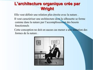 L’architecture organique crée parL’architecture organique crée par
WrightWright
Elle veut définir une relation plus étroite avec la nature .
Il veut caractériser une architecture dont la silhouette se forme
comme dans la nature par l’accomplissement des besoin
fonctionnels
Cette conception ne doit en aucun cas mener a une imitation des
formes de la nature .
 