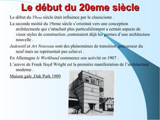 Le début du 20eme siècleLe début du 20eme siècle
Le début du 19eme siècle était influence par le classicisme .
La seconde moitié du 19eme siècle s’orientait vers une conception
architecturale qui s’attachait plus particulièrement a certain aspects de
vieux styles de construction ,contenaient déjà les germes d’une architecture
nouvelle .
Judenstil et Art Nouveau sont des phénomènes de transition ,précurseur du
neuf mais ne représentait pas celui-ci .
En Allemagne le Werkbund commence son activité en 1907 .
L’œuvre de Frank lloyd Wright est la première manifestation de l’architecture
moderne .
Maison gale ,Oak Park 1909
 