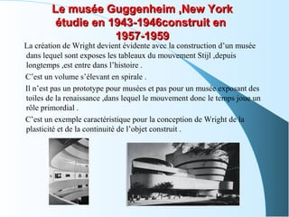 Le musée Guggenheim ,New YorkLe musée Guggenheim ,New York
étudie en 1943-1946construit enétudie en 1943-1946construit en
1957-19591957-1959
La création de Wright devient évidente avec la construction d’un musée
dans lequel sont exposes les tableaux du mouvement Stijl ,depuis
longtemps ,est entre dans l’histoire .
C’est un volume s’élevant en spirale .
Il n’est pas un prototype pour musées et pas pour un musée exposant des
toiles de la renaissance ,dans lequel le mouvement donc le temps joue un
rôle primordial .
C’est un exemple caractéristique pour la conception de Wright de la
plasticité et de la continuité de l’objet construit .
 