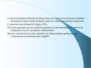 La fin de la première décennie du 20eme siècle ,les signes d’un renouveau immédiat
deviennent de plus en plus nombreux ,mais il y a également quelques régression .
L’exposition du werkbund a Cologne 1914 :
Elle laisse apparaître que les solutions modernes ont été abandonnée au profit d’un
compromis avec les conceptions traditionnelles .
Dans les constructions de cette exposition ,la même tendance prédomine ,qui
s’exprime par un néoclassicisme simplifie .
 