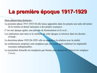 Deux phases bien distinctes :
La première phase 1917-1923/24:elle laisse apparaître dans les projets une nette déviation
de la routine et donne naissance a des projets utopiques .
C’est une époque agitée ,une période de fermentation et d’excès .
Les réalisation sont rares et le meilleur de cette époque se retrouve dans les dessins
d’étude .
La deuxième phase 1923/24-1929 :elle se rapporte a la relation avec la réalité
les architectures utopistes sont remplaces par des essais pour maîtriser les impératifs
reconnus indispensables .
La surenchère formelle est remplacée par formes plus douces et l’objectivité remplace
l’excès .
La première époque 1917-1929La première époque 1917-1929
 