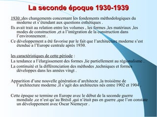 La seconde époque 1930-1939La seconde époque 1930-1939
1930 :des changements concernant les fondements méthodologiques du
moderne et s’étendant aux questions esthétiques .
Ils avait trait au relation entre les volumes , les formes ,les matériaux ,les
modes de construction ,et a l’intégration de la construction dans
l’environnement .
Ce développement a été favorise par le fait que l’architecture moderne s’est
étendue a l’Europe centrale après 1930.
les caractéristiques de cette période :
La tendance a l’élargissement des formes ,lie partiellement au régionalisme .
La continuité et la différenciation des méthodes ,techniques et formes
développes dans les années vingt .
Apparition d’une nouvelle génération d’architecte ,la troisième de
l’architecture moderne ,il s’agit des architectes nés entre 1902 et 1904 .
Cette époque se termine en Europe avec le début de la seconde guerre
mondiale ,ce n’est qu’au Brésil ,qui n’était pas en guerre ,que l’on constate
un développement avec Oscar Niemeyer .
 