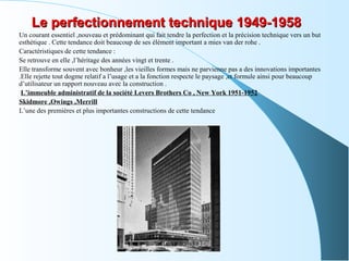 Le perfectionnement technique 1949-1958Le perfectionnement technique 1949-1958
Un courant essentiel ,nouveau et prédominant qui fait tendre la perfection et la précision technique vers un but
esthétique . Cette tendance doit beaucoup de ses élément important a mies van der rohe .
Caractéristiques de cette tendance :
Se retrouve en elle ,l’héritage des années vingt et trente .
Elle transforme souvent avec bonheur ,les vieilles formes mais ne parvienne pas a des innovations importantes
.Elle rejette tout dogme relatif a l’usage et a la fonction respecte le paysage ,et formule ainsi pour beaucoup
d’utilisateur un rapport nouveau avec la construction .
L’immeuble administratif de la société Levers Brothers Co , New York 1951-1952
Skidmore ,Owings ,Merrill
L’une des premières et plus importantes constructions de cette tendance
 