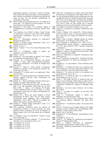 M. FOURA
généralement appelées "cartésiennes" d’après l’inventeur.
Cette méthode de solution qui repose sur la décomposition,
donc l’analyse d’un problème en éléments les plus petits qui
soient est aussi l’un des principes fondamentaux du
rationalisme de Descartes.
[4]- Parmi d’autres, les ouvrages de Kant sont: "La critique de la
raison pure", "La critique de la raison pratique " etc. Kant
situe la raison au centre du monde.
[5]- Kaufmann E., "De Ledoux à Le Corbusier, Origine et
développement de l’architecture autonome", Equerre, Paris
(1981).
[6]- "Les architectes de la liberté", Ledoux, Claude Nicolas,
" L’architecture", Princeton Archit. Press (1983); Boullée
Etienne-Louis, "Architecture, Essai sur l’art" , Hermann,
Paris (1968).
[7]- Jencks C., "Mouvements modernes en architecture",
Mardaga, Bruxelles (1977).
[8]- Giedeon S., "Espace, Temps, Architecture", Tome 1 et 2,
Denoël/Gonthier, Paris (1978).
[9]- Giedeon S. op. cit.
[10]- More T., "Utopie", 1ère
éd. 1516, Garnier/Flammarion, Paris
(1987).
[11]- Choay F., "L’urbanisme, utopies et réalités, une
anthologie", éd. du Seuil, Paris (1965).
[12]- Choay F. , op. cit.
[13]- Ebenezer H., "Les cités-Jardins de demain", Coll. Aspects
de l’urbanisme, éd. Dunod, Paris (1969).
[14]- Frampton K., "L’Architecture Moderne, une histoire
critique", 1ère
partie, chap.": Transformations techniques:
systèmes de construction" (1775-1939), éd. Philippe Sers,
Paris (1985).
[15]- Simonnet C., Mialet F., article intitulé: "L’imaginaire
technique en question", revue Architecture intérieure crée,
N°244, sept. oct. (1991).
[16]- Christophe P., "Le béton armé et ses applications", Paris,
1ere éd. (1902).
[17]- Simonet C., "L’origine du béton armé", Laboratoire Dessin-
Chantier, Rapport d’activité, Ecole d’architecture de
Grenoble, (1991), p. 4.
[18]- Banham R., " Theory and design in the first machine age ",
Chapitre 4, Londres, Faber and Faber ,1960.
[19]- Marchand B., " Paris, histoire d’une ville ", 19è-20è siècle,
chap. 2: La ville modernisée (1850-1890), éd. du Seuil,
Paris (1993) ; J. Castex, J. Ch. Depaule, Ph. Panerai,
" Formes urbaines de l’ïlot à la barre ", chap. 1 : Le Paris
haussmannien, 1853-1882, coll. aspects de l’urbanisme, éd.
Dunod, Paris (1977).
[20]- Durand, J.N.L., "Précis des leçons données à l’Ecole
Polytechnique de Paris", Paris, 1ère éd. 1802; "Leçons
d’architecture, partie graphique, cours d’architecture",
Fisherbacher, Paris (1981); " Recueil et parallèle des
édifices de tout genre", Equerre, Paris (1982).
[21]- Giedeon S., "Espace, Temps, Architecture", Tome 1 et 2,
Denoël/Gonthier, Paris (1978).
[22]- Trois prototypes condensent toutes les théories de
l’architecture moderne: la maison Schröder de Gerrit
Rietveld (1924), le bâtiment de l’école du Bauhaus de
Walter Gropius (1925) et la Villa Savoye de Le Corbusier
(1929).
[23]- Le Corbusier, "Vers une architecture", Vincent et Freal,
Paris (1966), page 43.
[24]- Le Corbusier, "La Chartes d’Athènes", 1ère
éd. Plon, Paris,
1943,Nouv. Ed. Le Seuil, Paris (1971), p. 21.
[25]- Le Corbusier, op. cit. p.22.
[26]- Le Corbusier, op. cit. p.22.
[27]- Le Corbusier, op. cit. p.22.
[28]- Le Corbusier, op. cit. p. 22.
[29]- Epron J-P, "L’architecture et la règle, Essai d’une théorie
des doctrines de l’architecture", OPU, Alger (1984), p. 183.
[30]- Le style international définit le type d’architecture qui a fait
son apparition dans les "modèles" proposés dans les années
1920 et qui sera prolongé dans des formes plus élaborées
dans une expression "classique" à partir des années 1930.
C’est aussi à partir de cette période que la nouvelle
architecture trouvera un écho favorable à travers le monde.
[31]- Le Corbusier, "La Chartes d’Athènes", op. cit., p.54.
[32]- Pinson D., "Architecture et modernité", Flammarion, Paris
(1996), p. 74.
[33]- Castex J., Depaule J. Ch., Panerai Ph., "Formes urbaines:
de l’îlot à la barre", chap. 4: Le nouveau Francfort et Ernst
May: 1925-1930, coll. Aspects de l’urbanisme, éd. Dunod,
Paris (1977).
[34]- Duplay, Claire et Michel, "Méthode illustrée de création
architecturale", éd. du Moniteur, Paris (1982), p.101.
[35]- Revue Techniques et Architecture, nov. 1979, N° 327, 1.
"Industrialisation ouverte: principes – expérimentations",
déc. 1979 – janvier 1980, N° 328, 2. "Systèmes constructifs
– composants".
[36]- Ragon M., "Histoire de l’architecture et de l’urbanisme
modernes", Volume 2: "Naissance de la cité moderne, 1900-
1940", Casterman, Paris (1986).
[37]- Pinson D., "Architecture et modernité", Flammarion, Paris
(1996), pp.41-42.
[38]- Revue L’Architecture d’aujourd’hui, "Architecture-Fiction,
ou anti-architecture", (N° spécial sur Archigram), N° 177
(1964).
[39]- Portoghesi P., "Le post-moderne", Electa/ Moniteur, Paris
(1983), p. 7.
[40]- Mumford L., "Le déclin des villes ou la recherche d’un
nouvel urbanisme", éd. France Empire Paris (1960), "La cité
à travers l’histoire", 1961, éd. du Seuil, Paris (1965).
[41]- Mumford L., "Le déclin des villes ou la recherche d’un
nouvel urbanisme", op. cit. p. 27.
[42]- Mumford L., "Le déclin des villes ou la recherche d’un
nouvel urbanisme", op. cit. p. 173.
[43]- Jacobs J., "The Death and Life of American cities, the
failure of Town Planning", Pelican Book, Londres (1961) ;
"Déclin et Survie des grandes villes Américaines, l’échec de
l’Urbanisme", traduction de l’anglais, éd. Mardaga, Liège
(1991).
[44]- Mumford L., "La Cité à travers l’Histoire", éd. du Seuil,
Paris (1964).
[45]- Choay F., " La règle et le modèle", éd. du Seuil, Paris
(1980), pp. 14-15.
[46]- Choay F., "L’urbanisme, utopies et réalités, une
anthologie", éd. Du Seuil, Paris (1965).
[47]- Lefebvre H., "Le droit à la ville", Anthropos, Paris (1968);
"La révolution urbaine", Gallimard, coll. Idées, Paris
(1970).
[48]- Hall Edward T., "La dimension cachée", éd. du seuil, Paris
(1971).
[49]- Fathy H., "Construire avec le peuple, Histoire d’un village
d’Egypte: Gourna", Sindbad, coll. La Bibliothèque arabe,
Hommes et sociétés, Paris, (1970), (1996).
[50]- Fathy H., op. cit. pp.59-60.
[51]- Portoghsesi P., "Le Post-Moderne", Electa/Moniteur, Paris
(1983), p. 7.
[52]- Portoghsesi P., op. cit. p. 8.
[53]- Jencks C., "Le langage de l’architecture post-moderne",
Denoël, 4ème
éditions, Paris (1985).
[54]- Jencks C., "Modern Movements in architecture",
postscriptum, Penguin Books, London (1985), p. 373.
[55]- Belmont J., "Modernes et postmodernes", éd. du Moniteur,
Paris (1987).
104
 