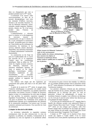Le mouvement moderne de l'architecture: naissance et déclin du concept de l'architecture autonome.
dans ces changements qui vont se
produire pendant tout le 19ème
siècle.
L’avènement d’un nouvel ordre
socio-économique, en plus de la
poussée démographique, vont créer
une demande d’édifices nouveaux,
destinés à de nouvelles fonctions. Ce
sont les bâtiments industriels, usines,
entrepôts, grands magasins, hôpitaux,
prisons, musées etc. Ils n’ont aucun
modèle dans l’histoire de
l’architecture.
L’industrialisation a nécessité
aussi la création et le développement
de nouveaux moyens de
communication, tel que le chemin de
fer, et par conséquent la construction
de ponts, de grandes gares, de viaducs
etc. Etant donné que les techniques de
construction, les matériaux et les
services inhérents étaient désormais
disponibles, leur utilisation intrinsèque
va changer radicalement l’architecture
fonctionnelle.
La construction en fer forgé du
pont de Coalbrookdale [8] va ouvrir
une nouvelle ère et va augmenter
l’intérêt pour les constructions
métalliques. Déjà au début du 19ème
siècle les Anglais savaient construire
des bâtiments industriels aux
structures métalliques (poteaux en
fonte et poutres en fer forgé).
Ignifuges, économiques, solides,
réalisables rapidement et peu
encombrantes, ces nouvelles
constructions peuvent couvrir de très
grandes surfaces et supporter de
lourdes charges.
Ces édifices sont érigés par des ingénieurs qui
construisent plus grand, plus haut et sur des plans libres
flexibles.
A partir de la moitié du 19ème
siècle, le progrès dans
l’industrie métallurgique va permettre son emploi massif
dans toutes sortes de construction. Les grandes expositions
universelles vont donner l’accent à l’emploi de structures
légères et donc à la combinaison fer-verre dans la plupart
de leur pavillon. La première exposition inaugure le
légendaire "Crystal Palace" de Joseph Paxton [9], où l’on
voit pour la première fois l’utilisation d’un système de
préfabrication reposant sur la standardisation des éléments
de la construction métallique. Ceci prouve que l’on peut
construire autrement qu’en pierres. Une nouvelle ère vient
de commencer.
L’utopie: le rêve de la cité idéale
La révolution industrielle va engendrer certaines
conséquences dont les plus sérieuses sont: la crise du
logement, la pollution, les maladies, l’entassement de la
population. La crise du logement et le prolétariat urbain
Figure 2
vont pousser les gens à trouver des remèdes. La réflexion
sur ces remèdes pendant presque toute la deuxième moitié
du 19ème
siècle aboutira à la naissance de l’urbanisme et de
l’architecture moderne.
Les premiers urbanistes n’étaient pas des architectes
mais des hommes de loi, juristes, médecins, politiciens. Ils
réfléchissent sur le bien-être des gens. Ce sont en
particulier, d’abord les philanthropes, et ensuite les
socialistes français et anglais. Leur réflexion est théorique
car ils n’ont pas le pouvoir pour réaliser leur décision qui
est la plupart du temps utopique.
C’est ainsi que les intellectuels du 19ème
engagés dans la
bataille des réformes sociales vont redécouvrir Platon et
surtout Thomas More dont l’écrit " Utopia " [10] datant du
16ème
siècle est une critique qu’il propose, celle d’un
homme engagé dans la politique de son temps qui oppose
aux maux sociaux de son temps, son idéal de justice social
et d’ordre moral dans l’imaginaire "île d’Utopie".
L’utopie au 19ème
siècle est la réaction d’une classe
sociale par rapport à l’ordre établit. C’est la vision
rassurante d’un avenir planifié exprimant par des symboles
91
 