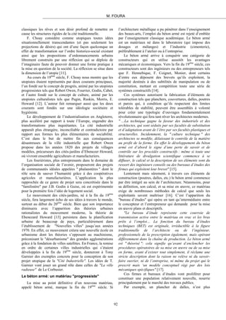 M. FOURA
classiques les rêves et son désir profond de remettre en
cause les structures rigides de la cité traditionnelle.
F. Choay considère comme utopiques toutes idées
situationnellement transcendantes (et pas seulement les
projections de désirs) qui ont d’une façon quelconque un
effet de transformation sur l’ordre historico-social existant
ainsi que les propositions d’ordonnancements urbains
librement construits par une réflexion qui se déploie de
l’imaginaire faute de pouvoir donner une forme pratique à
la mise en question de la société. La réflexion se situe dans
la dimension de l’utopie [11].
Au cours du 19ème
siècle, F. Choay nous montre que les
utopistes étaient représentés par deux courants principaux,
l’un fondé sur le concept de progrès, animé par les utopistes
progressistes tels que Robert Owen, Fourrier, Godin, Cabet,
et l’autre fondé sur le concept de culture, animé par les
utopistes culturalistes tels que Pugin, Ruskin, Morris, E.
Howard [12]. L’auteur fait remarquer aussi que les deux
courants sont fondés sur une idéologie sociétaire et
hygiéniste.
Le développement de l’industrialisation en Angleterre,
plus accéléré par rapport à toute l’Europe, engendre des
transformations plus inquiétantes. La cité industrielle
apparaît plus étrangère, inconciliable et contradictoire par
rapport aux formes les plus élémentaires de sociabilité.
C’est dans le but de mettre fin aux conséquences
désastreuses de la ville industrielle que Robert Owen
propose dans les années 1820 des projets de villages
modèles, précurseurs des cités-jardins d’Ebenezer Howard,
où vivront ensemble agriculteurs et manufacturiers.
Les fouriéristes, plus entreprenants dans le domaine de
l’organisation sociale de l’avenir, proposeront des projets
de communautés idéales appelées " phalanstères " dont le
rôle sera de sauver l’humanité grâce à des coopératives
agricoles et manufacturières. L’application la plus
rapprochée de ce genre de projet sera concrétisée dans le
"familistère" par J.B. Godin à Guise, où est expérimentée
pour la première fois l’idée de logement social.
Le mouvement des cités-jardins, né à la fin du 19ème
siècle, fera largement écho de ses idées à travers le monde,
surtout au début du 20ème
siècle. Bien que son importance
diminuera avec l’apparition des théories urbaines
rationalistes du mouvement moderne, la théorie de
Ebenezard Howard [13] persistera dans la planification
urbaine de beaucoup de pays, particulièrement dans
l’établissement de "Nouvelles villes" jusqu’aux années
1970. En effet, ce mouvement créera une nouvelle école en
urbanisme dont les théories s’opposent au machinisme,
préconisant le "désurbanisme" des grandes agglomérations
grâce à la fondation de villes satellites. En France, la remise
en ordre de certaines villes industrielles qui s’étaient
développées à la fin du 19ème
siècle, donneront à Tony
Garnier des exemples concrets pour la conception de son
projet utopique de la "Cité Industrielle". Les idées de T.
Garnier vont jouer un grand rôle dans celles de "La ville
radieuse" de Le Corbusier.
Le béton armé: un matériau "progressiste"
La mise au point définitive d’un nouveau matériau,
appelé béton armé, marque la fin du 19ème
siècle. Si
l’architecture métallique a pu pénétrer dans l’enseignement
des beaux-arts, l’emploi du béton armé est rejeté d’emblée
par l’enseignement classique académique. Le béton armé
est un matériaux né dans le laboratoire (qui impose des
dosages et mélanges) et l’industrie (cimenterie),
préférablement à l’atelier ou à l’entreprise.
Le béton armé arrive à conquérir une catégorie de
constructeurs qui en utilise aussitôt les avantages
mécaniques et économiques. Vers la fin du 19ème
siècle, ces
constructeurs sont des ingénieurs ou des entrepreneurs tels
que F. Hennebique, F. Coignet, Monier, dont certains
d’entre eux déposent des brevets qu’ils exploitent, la
majorité destinés à des subtilités de manipulation ou de
constitution, mettant en compétition toute une série de
systèmes constructifs [14].
Ces systèmes autorisent la fabrication d’éléments de
construction tels que planchers, couvertures, dalles, poutres
et parois qui, à condition qu’ils respectent des limites
tolérables de stabilité, peuvent être assemblés à volonté
pour créer une typologie d’ouvrages fondamentalement
révolutionnaire qui fera tant rêver les architectes modernes.
" …La technique gagne la faveur des industriels et des
architectes, qui sont séduits par ses facultés de substitution
et d’adaptation avant de l’être par ses facultés plastiques et
structurelles. Incidemment, la " culture technique " des
architectes se modifie, délaissant le contrôle de la matière
au profit de la forme. En effet le développement du béton
armé est d’abord le signe d’une perte de savoir et de
contrôle sur les procédés constructifs : même si toute une
littérature de divulgation scientifique commence à se
diffuser, le calcul et la description de ses éléments sont du
ressort des ingénieurs conseils ou des bureaux d’études des
firmes qui exploitent leur brevet" [15].
Lentement mais sûrement, à travers ces éléments de
construction (poutres, dalles, etc.) le béton armé commence
par être intégré au sein de l’architecture. Néanmoins, pour
sa définition, son calcul, et sa mise en œuvre, ce matériau
exige de nombreuses méthodes de calcul que seuls les
exploitants savent maîtriser [16]. C’est l’apparition du
"bureau d’études" qui opère en tant qu’intermédiaire entre
le concepteur et l’entrepreneur qui demande pour la mise
en œuvre plans et descriptifs.
"Le bureau d’étude représente cette courroie de
transmission active entre le matériau en vrac et les bras
prêts à l’emploi… La fonction du bureau d’études
techniques (BET) est originale, irréductible à la figure
traditionnelle de l’architecte ou de l’ingénieur,
professionnels de la prescription également, mais opérant
différemment dans la chaîne de production. Le béton armé
est " théorisé ": cela signifie qu’avant d’enclencher les
procédures opératoires de sa mise en œuvre ou de sa mise
en forme, avant d’exister tout simplement, il réclame une
stricte description dont la raison ne relève ni du savoir-
faire ouvrier, ni de l’entreprise, ni même du projet qui le
prescrit mais ‘un modèle conceptuel régi par des lois
mécaniques spécifiques" [17].
Ces firmes et bureaux d’études vont proliférer pour
constituer une population relativement nouvelle, nourrie
principalement par le marché des travaux publics.
Par exemple, un plancher de dalles, n’est plus
92
 