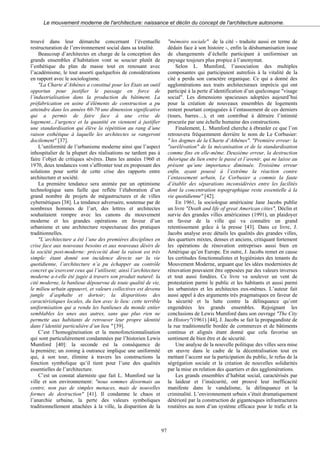 Le mouvement moderne de l'architecture: naissance et déclin du concept de l'architecture autonome.
trouvé dans leur démarche concernant l’éventuelle
restructuration de l’environnement social dans sa totalité.
Beaucoup d’architectes en charge de la conception des
grands ensembles d’habitation vont se soucier plutôt de
l’esthétique du plan de masse tout en renouant avec
l’académisme, le tout assorti quelquefois de considérations
en rapport avec le sociologisme.
"La Charte d’Athènes a constitué pour les Etats un outil
opportun pour justifier le passage en force de
l’industrialisation dans la production du bâtiment. La
préfabrication en usine d’éléments de construction a pu
atteindre dans les années 60-70 une dimension significative
qui a permis de faire face à une crise de
logement…l’urgence et la quantité en viennent à justifier
une standardisation qui élève la répétition au rang d’une
raison esthétique à laquelle les architectes se rangeront
docilement" [37].
L’uniformité de l’urbanisme moderne ainsi que l’aspect
inhospitalier de la plupart des réalisations ne tardent pas à
faire l’objet de critiques sévères. Dans les années 1960 et
1970, deux tendances vont s’affronter tout en proposant des
solutions pour sortir de cette crise des rapports entre
architecture et société.
La première tendance sera animée par un optimisme
technologique sans faille que reflète l’élaboration d’un
grand nombre de projets de mégastructures et de villes
cybernétiques [38]. La tendance adversaire, soutenue par de
nombreux hommes de l’art, des lettres et architectes
souhaitaient rompre avec les canons du mouvement
moderne et les grandes opérations en faveur d’un
urbanisme et une architecture respectueuse des pratiques
traditionnelles.
"L’architecture a été l’une des premières disciplines en
crise face aux nouveaux besoins et aux nouveaux désirs de
la société post-moderne: précocité dont la raison est très
simple: étant donné son incidence directe sur la vie
quotidienne, l’architecture n’a pu échapper au contrôle
concret qu’exercent ceux qui l’utilisent; ainsi l’architecture
moderne a-t-elle été jugée à travers son produit naturel: la
cité moderne, la banlieue dépourvue de toute qualité de vie,
le milieu urbain appauvri, et valeurs collectives est devenu
jungle d’asphalte et dortoir; la disparitions des
caractéristiques locales, du lien avec le lieu: cette terrible
uniformisation qui a rendu les banlieues du monde entier
semblables les unes aux autres, sans que plus rien ne
permette aux habitants de retrouver leur propre identité
dans l’identité particulière d’un lieu " [39].
C’est l’homogéneisation et la monofonctionnalisation
qui sont particulièrement condamnées par l’historien Lewis
Mumford [40]: la seconde est la conséquence de
la première; un zoning à outrance implique une uniformité
qui, à son tour, élimine à travers les constructions la
fonction symbolique qu’il tient pour l’une des qualités
essentielles de l’architecture.
C’est un constat alarmiste que fait L. Mumford sur la
ville et son environnement: "nous sommes désormais au
centre, non pas de simples menaces, mais de nouvelles
formes de destruction" [41]. Il condamne le chaos et
l’anarchie urbaine, la perte des valeurs symboliques
traditionnellement attachées à la ville, la disparition de la
"mémoire sociale" de la cité - traduite aussi en terme de
dédain face à son histoire -, enfin la déshumanisation issue
de changements d’échelle participant à uniformiser un
paysage toujours plus propice à l’anonymat.
Selon L. Mumford, l’association des multiples
composantes qui participaient autrefois à la vitalité de la
cité a perdu son caractère organique. Ce qui a donné des
agglomérations aux traits architecturaux imprécis qui ont
participé à la perte d’identification d’un quelconque "visage
social". Les dimensions spacieuses adoptées aujourd’hui
pour la création de nouveaux ensembles de logements
restent pourtant conjuguées à l’entassement de ces derniers
(tours, barres…), et ont contribué à détruire l’intimité
procurée par une échelle humaine des constructions.
Finalement, L. Mumford cherche à ébranler ce que l’on
retrouvera fréquemment derrière le nom de Le Corbusier:
" les dogmes de la Charte d’Athènes". "Première erreur: la
"surélévation" de la mécanisation et de la standardisation
comme fins en elle-même. Deuxième erreur, la destruction
théorique du lien entre le passé et l’avenir, qui ne laisse au
présent qu’une importance diminuée. Troisième erreur
enfin, ayant poussé à l’extrême la réaction contre
l’entassement urbain, Le Corbusier a commis la faute
d’établir des séparations inconsidérées entre les facilités
dont la concentration topographique reste essentielle à la
vie quotidienne" [42].
En 1961, la sociologue américaine Jane Jacobs publie
un livre "Death and life of great American cities", Déclin et
survie des grandes villes américaines (1991), un plaidoyer
en faveur de la ville qui va connaître un grand
retentissement grâce à la presse [43]. Dans ce livre, J.
Jacobs analyse avec détails les qualités des grandes villes,
des quartiers mixtes, denses et anciens, critiquant fortement
les opérations de rénovation entreprises aussi bien en
Amérique qu’en Europe. En outre, J. Jacobs remet en cause
les certitudes fonctionnalistes et hygiénistes des tenants du
Mouvement Moderne, arguant que les idées modernistes de
rénovation pouvaient être opposées par des valeurs inverses
et tout aussi fondées. Ce livre va soulever un vent de
protestation parmi le public et les habitants et aussi parmi
les urbanistes et les architectes eux-mêmes. L’auteur fait
aussi appel à des arguments très pragmatiques en faveur de
la sécurité et la lutte contre la délinquance qu’ont
engendrées les grands ensembles. Rejoignant les
conclusions de Lewis Mumford dans son ouvrage "The City
in History"(1961) [44], J. Jacobs se fait la propagandiste de
la rue traditionnelle bordée de commerces et de bâtiments
continus et alignés étant donné que cela favorise un
sentiment de bien être et de sécurité.
Une analyse de la nouvelle politique des villes sera mise
en œuvre dans le cadre de la décentralisation tout en
mettant l’accent sur la participation du public, le refus de la
ségrégation sociale et la création de nouvelles solidarités
par la mise en relation des quartiers et des agglomérations.
Les grands ensembles d’habitat social, caractérisés par
la laideur et l’insécurité, ont prouvé leur inefficacité
manifeste dans le vandalisme, la délinquance et la
criminalité. L’environnement urbain s’était dramatiquement
détérioré par la construction de gigantesques infrastructures
routières au nom d’un système efficace pour le trafic et la
97
 