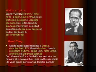 Walter cropius :Walter cropius :
Walter GropiusWalter Gropius ((BerlinBerlin,, 18 mai18 mai
18831883 -- BostonBoston,, 5 juillet5 juillet 19691969) est un) est un
architectearchitecte,, designerdesigner etet urbanisteurbaniste
allemandallemand. Il est le fondateur du. Il est le fondateur du
BauhausBauhaus, mouvement clé de l'art, mouvement clé de l'art
européen de l'européen de l'entre-deux-guerresentre-deux-guerres etet
porteur des bases duporteur des bases du
style internationalstyle international..
 Kenzō Tange (japonais) (Né àKenzō Tange (japonais) (Né à ŌsakaŌsaka,,
4 septembre4 septembre 19131913, élevé à, élevé à ImabariImabari, dans la, dans la
préfecture d'préfecture d'EhimeEhime,, TōkyōTōkyō lele 22 mars22 mars 20052005),),
architectearchitecte etet urbanisteurbaniste japonaisjaponais
Kenzō Tang:
Son style est axé sur des bâtiments épurés, en
béton le plus souvent brut, puis revêtus de parois
de verre ou de pierre sur sa dernière période.
 