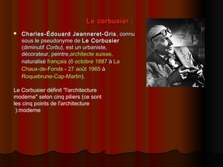 Le corbusier :Le corbusier :
 Charles-Édouard Jeanneret-GrisCharles-Édouard Jeanneret-Gris , connu, connu
sous le pseudonyme desous le pseudonyme de Le CorbusierLe Corbusier
(diminutif(diminutif CorbuCorbu), est un urbaniste,), est un urbaniste,
décorateur, peintre,décorateur, peintre,architectearchitecte suissesuisse,,
naturalisénaturalisé françaisfrançais ((6 octobre6 octobre 18871887 àà LaLa
Chaux-de-FondsChaux-de-Fonds -- 27 août27 août 19651965 àà
Roquebrune-Cap-MartinRoquebrune-Cap-Martin).).
Le Corbusier définit "l'architecture
moderne" selon cinq piliers (ce sont
les cinq points de l'architecture
moderne(:
 
