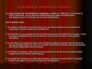 Cinq points de l’architecture moderne :Cinq points de l’architecture moderne :
LesLes cinq points de l'architecture modernecinq points de l'architecture moderne , publiés en 1926 par Le Corbusier et, publiés en 1926 par Le Corbusier et
Pierre Jeanneret, sont le résumé systèmatique des idées architecturalesPierre Jeanneret, sont le résumé systèmatique des idées architecturales
développées par Le Corbusier les années précédentes.développées par Le Corbusier les années précédentes.
Les 5 points sont :Les 5 points sont :
1- les pilotis (le bâtiment ne touche plus le sol, les locaux obscurs et humides sont1- les pilotis (le bâtiment ne touche plus le sol, les locaux obscurs et humides sont
supprimés, le jardin passe sous le bâtiment),supprimés, le jardin passe sous le bâtiment),
2- le toit-jardin (ce qui signifie à la fois le renoncement au toit traditionnel en pente, le toit-2- le toit-jardin (ce qui signifie à la fois le renoncement au toit traditionnel en pente, le toit-
terrasse accessible et servant de solarium et de terrain de sport, et les jardins-terrasse accessible et servant de solarium et de terrain de sport, et les jardins-
terrasses:),terrasses:),
3- le plan-libre (la suppression des murs et refends porteurs autorisée par les tructures3- le plan-libre (la suppression des murs et refends porteurs autorisée par les tructures
de type poteaux-dalles en acier ou en béton armé libère l'espace, dont le découpagede type poteaux-dalles en acier ou en béton armé libère l'espace, dont le découpage
est rendu indépendant de la structure)est rendu indépendant de la structure)
4- la fenêtre en longueur (elle aussi rendue possible par les structures poteaux dalles4- la fenêtre en longueur (elle aussi rendue possible par les structures poteaux dalles
supprimant la contrainte des linteaux)),supprimant la contrainte des linteaux)),
5- la façade libre (poteaux en retrait des façades, plancher en porte-a-faux, la façade5- la façade libre (poteaux en retrait des façades, plancher en porte-a-faux, la façade
devient une peau mince de murs légers et de fenêtres).devient une peau mince de murs légers et de fenêtres).
 