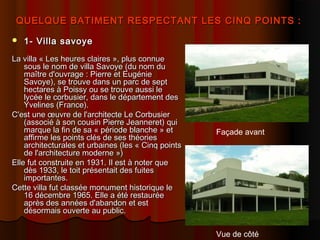 QUELQUE BATIMENT RESPECTANT LES CINQ POINTS :QUELQUE BATIMENT RESPECTANT LES CINQ POINTS :
 1- Villa savoye1- Villa savoye
La villa « Les heures claires », plus connueLa villa « Les heures claires », plus connue
sous le nom de villa Savoye (du nom dusous le nom de villa Savoye (du nom du
maître d'ouvrage : Pierre et Eugéniemaître d'ouvrage : Pierre et Eugénie
Savoye), se trouve dans un parc de septSavoye), se trouve dans un parc de sept
hectares à Poissy ou se trouve aussi lehectares à Poissy ou se trouve aussi le
lycée le corbusier, dans le département deslycée le corbusier, dans le département des
Yvelines (France).Yvelines (France).
C'est une œuvre de l'architecte Le CorbusierC'est une œuvre de l'architecte Le Corbusier
(associé à son cousin Pierre Jeanneret) qui(associé à son cousin Pierre Jeanneret) qui
marque la fin de sa « période blanche » etmarque la fin de sa « période blanche » et
affirme les points clés de ses théoriesaffirme les points clés de ses théories
architecturales et urbaines (les « Cinq pointsarchitecturales et urbaines (les « Cinq points
de l'architecture moderne »)de l'architecture moderne »)
Elle fut construite en 1931. Il est à noter queElle fut construite en 1931. Il est à noter que
dès 1933, le toit présentait des fuitesdès 1933, le toit présentait des fuites
importantes.importantes.
Cette villa fut classée monument historique leCette villa fut classée monument historique le
16 décembre 1965. Elle a été restaurée16 décembre 1965. Elle a été restaurée
après des années d'abandon et estaprès des années d'abandon et est
désormais ouverte au public.désormais ouverte au public.
Façade avant
Vue de côté
 