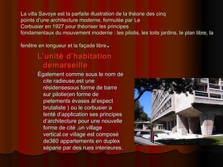La villa Savoye est la parfaite illustration de la théorie des cinqLa villa Savoye est la parfaite illustration de la théorie des cinq
points d’une architecture moderne, formulée parpoints d’une architecture moderne, formulée par LeLe
Corbusier en 1927 pour théoriser les principesCorbusier en 1927 pour théoriser les principes
fondamentaux du mouvement modernefondamentaux du mouvement moderne :: les pilotis, les toits jardins, le plan libre, lales pilotis, les toits jardins, le plan libre, la
fenêtre en longueur et la façade librefenêtre en longueur et la façade libre..
L’unité d’habitationL’unité d’habitation
demarseilledemarseille
Également comme sous le nom deÉgalement comme sous le nom de
cite radieuse,est unecite radieuse,est une
résidensesous forme de barrerésidensesous forme de barre
sur pilotie(en forme desur pilotie(en forme de
pietements évases àl’espectpietements évases àl’espect
brutaliste ) ou le corbusier abrutaliste ) ou le corbusier a
tenté d’application ses principestenté d’application ses principes
d’architecture pour une nouvelled’architecture pour une nouvelle
forme de cité ,un villageforme de cité ,un village
vertical.ce viilage est composévertical.ce viilage est composé
de360 appartements en duplexde360 appartements en duplex
séparie par des rues interieures.séparie par des rues interieures.
 