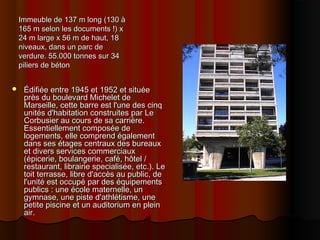 Immeuble de 137 m longImmeuble de 137 m long ((130 à130 à
165 m selon les documents165 m selon les documents !)!) xx
24 m large x 56 m de haut, 1824 m large x 56 m de haut, 18
niveaux, dans un parc deniveaux, dans un parc de
verdureverdure.. 55.000 tonnes sur 3455.000 tonnes sur 34
piliers de bétonpiliers de béton
 Édifiée entreÉdifiée entre 19451945 etet 19521952 et situéeet située
près du boulevard Michelet deprès du boulevard Michelet de
MarseilleMarseille,, cette barre est l'une des cinqcette barre est l'une des cinq
unités d'habitationunités d'habitation construites par Leconstruites par Le
Corbusier au cours de sa carrièreCorbusier au cours de sa carrière..
Essentiellement composée deEssentiellement composée de
logements, elle comprend égalementlogements, elle comprend également
dans ses étages centraux des bureauxdans ses étages centraux des bureaux
et divers services commerciauxet divers services commerciaux
((épicerie, boulangerie, café, hôtelépicerie, boulangerie, café, hôtel //
restaurant, librairie specialisée, etcrestaurant, librairie specialisée, etc.)..). LeLe
toit terrasse, libre d'accès au public, detoit terrasse, libre d'accès au public, de
l'unité est occupé par des équipementsl'unité est occupé par des équipements
publics publics :: une école maternelle, unune école maternelle, un
gymnase, une piste d'athlétisme, unegymnase, une piste d'athlétisme, une
petite piscine et un auditorium en pleinpetite piscine et un auditorium en plein
airair..
 