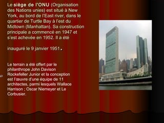 LeLe siège de l'ONUsiège de l'ONU (Organisation(Organisation
des Nations unies) est situé à Newdes Nations unies) est situé à New
York, au bord de l’East river, dans leYork, au bord de l’East river, dans le
quartier de Turtle Bay à l’est duquartier de Turtle Bay à l’est du
Midtown (Manhattan). Sa constructionMidtown (Manhattan). Sa construction
principale a commencé en 1947 etprincipale a commencé en 1947 et
s’est achevée en 1952. Il a étés’est achevée en 1952. Il a été
inauguré le 9 janvier 1951inauguré le 9 janvier 1951..
Le terrain a été offert par le
philanthrope John Davison
Rockefeller Junior et la conception
est l’œuvre d’une équipe de 11
architectes, parmi lesquels Wallace
Harrison ; Oscar Niemeyer et Le
Corbusier.
 