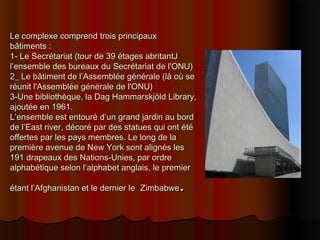 Le complexe comprend trois principauxLe complexe comprend trois principaux
bâtiments :bâtiments :
1- Le Secrétariat (tour de 39 étages abritantJ1- Le Secrétariat (tour de 39 étages abritantJ
l’ensemble des bureaux du Secrétariat de l'ONU)l’ensemble des bureaux du Secrétariat de l'ONU)
2_ Le bâtiment de l’Assemblée générale (là où se2_ Le bâtiment de l’Assemblée générale (là où se
réunit l'Assemblée générale de l'ONU)réunit l'Assemblée générale de l'ONU)
3-Une bibliothèque, la Dag Hammarskjöld Library,3-Une bibliothèque, la Dag Hammarskjöld Library,
ajoutée en 1961.ajoutée en 1961.
L’ensemble est entouré d’un grand jardin au bordL’ensemble est entouré d’un grand jardin au bord
de l’East river, décoré par des statues qui ont étéde l’East river, décoré par des statues qui ont été
offertes par les pays membres. Le long de laoffertes par les pays membres. Le long de la
première avenue de New York sont alignés lespremière avenue de New York sont alignés les
191 drapeaux des Nations-Unies, par ordre191 drapeaux des Nations-Unies, par ordre
alphabétique selon l’alphabet anglais, le premieralphabétique selon l’alphabet anglais, le premier
étant l’Afghanistan et le dernier leétant l’Afghanistan et le dernier le ZimbabweZimbabwe..
 