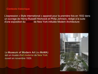 LeLe Museum of Modern ArtMuseum of Modern Art (ou(ou MoMAMoMA))
est un musée d'est un musée d'art moderneart moderne dede New YorkNew York
ouvert en novembre 1929.ouvert en novembre 1929.
L'expression « Style international » apparait pour la première fois en 1932 dans
un ouvrage de Henry-Russell Hitchcock et Philip Johnson, rédigé à la suite
d'une exposition du MoMA de New York intitulée Modern Architecture
Contexte historique:
 