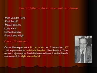 Les architecte du mouvement moderneLes architecte du mouvement moderne
- Mies van der Rohe- Mies van der Rohe
- Paul Rudolf- Paul Rudolf
- Marcel Breurer- Marcel Breurer
-Louis Kahn-Louis Kahn
-Richard Neutra-Richard Neutra
-Frank Lioyd wright-Frank Lioyd wright
--Oscar NiemeyerOscar Niemeyer ::
,
Oscar Niemeyer, né à Rio de Janeiro le 15 décembre 1907
, est le plus célèbre architecte brésilien. Il est l'auteur d'une
œuvre majeure pour l'architecture moderne, inscrite dans le
mouvement du style international.
 