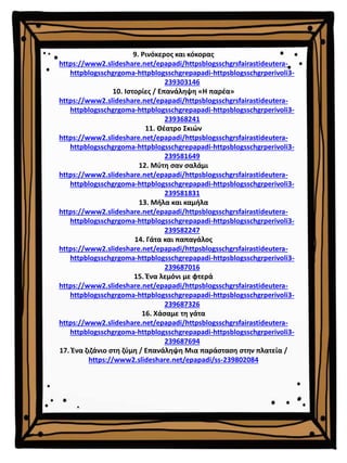 9. Ρινόκερος και κόκορας
https://www2.slideshare.net/epapadi/httpsblogsschgrsfairastideutera-
httpblogsschgrgoma-httpblogsschgrepapadi-httpsblogsschgrperivoli3-
239303146
10. Ιστορίες / Επανάληψη «Η παρέα»
https://www2.slideshare.net/epapadi/httpsblogsschgrsfairastideutera-
httpblogsschgrgoma-httpblogsschgrepapadi-httpsblogsschgrperivoli3-
239368241
11. Θέατρο Σκιών
https://www2.slideshare.net/epapadi/httpsblogsschgrsfairastideutera-
httpblogsschgrgoma-httpblogsschgrepapadi-httpsblogsschgrperivoli3-
239581649
12. Μύτη σαν σαλάμι
https://www2.slideshare.net/epapadi/httpsblogsschgrsfairastideutera-
httpblogsschgrgoma-httpblogsschgrepapadi-httpsblogsschgrperivoli3-
239581831
13. Μήλα και καμήλα
https://www2.slideshare.net/epapadi/httpsblogsschgrsfairastideutera-
httpblogsschgrgoma-httpblogsschgrepapadi-httpsblogsschgrperivoli3-
239582247
14. Γάτα και παπαγάλος
https://www2.slideshare.net/epapadi/httpsblogsschgrsfairastideutera-
httpblogsschgrgoma-httpblogsschgrepapadi-httpsblogsschgrperivoli3-
239687016
15. Ένα λεμόνι με φτερά
https://www2.slideshare.net/epapadi/httpsblogsschgrsfairastideutera-
httpblogsschgrgoma-httpblogsschgrepapadi-httpsblogsschgrperivoli3-
239687326
16. Χάσαμε τη γάτα
https://www2.slideshare.net/epapadi/httpsblogsschgrsfairastideutera-
httpblogsschgrgoma-httpblogsschgrepapadi-httpsblogsschgrperivoli3-
239687694
17. Ένα ζιζάνιο στη ζύμη / Επανάληψη Μια παράσταση στην πλατεία /
https://www2.slideshare.net/epapadi/ss-239802084
 