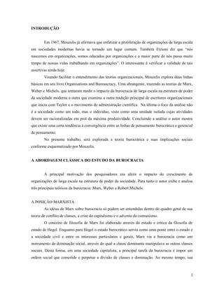 INTRODUÇÃO
Em 1967, Mouzelis já afirmava que enfatizar a proliferação de organizações de larga escala
em sociedades modernas havia se tornado um lugar comum. Também Etzioni diz que “nós
nascemos em organizações, somos educados por organizações e a maior parte de nós passa muito
tempo de nossas vidas trabalhando em organizações”. O interessante é verificar a validade de tais
assertivas ainda hoje.
Visando facilitar o entendimento das teorias organizacionais, Mouzelis explora duas linhas
básicas em seu livro Organisations and Bureaucracy. Uma abrangente, trazendo as teorias de Marx,
Weber e Michels, que tentaram medir o impacto da burocracia de larga escala na estrutura de poder
da sociedade moderna e outra que examina a outra tradição principal de escritores organizacionais
que inicia com Taylor e o movimento de administração científica. Na última o foco da análise não
é a sociedade como um todo, mas o indivíduo, visto como uma unidade isolada cujas atividades
devem ser racionalizadas em prol da máxima produtividade. Concluindo a análise o autor mostra
que existe uma certa tendência à convergência entre as linhas de pensamento burocrática e gerencial
de pensamento.
No presente trabalho, será explorada a teoria burocrática e suas implicações sociais
conforme esquematizado por Mouzelis.
A ABORDAGEM CLÁSSICA DO ESTUDO DA BUROCRACIA
A principal motivação dos pesquisadores era aferir o impacto do crescimento de
organizações de larga escala na estrutura de poder da sociedade. Para tanto o autor exibe e analisa
três principais teóricos da burocracia: Marx, Weber e Robert Michels.
A POSIÇÃO MARXISTA
As idéias de Marx sobre burocracia só podem ser entendidas dentro do quadro geral de sua
teoria de conflito de classes, a crise do capitalismo e o advento do comunismo.
O conceito de filosofia de Marx foi elaborado através do estudo e crítica da filosofia de
estado de Hegel. Enquanto para Hegel o estado burocrático servia como uma ponte entre o estado e
a sociedade civil e entre os interesses particulares e gerais, Marx via a burocracia como um
instrumento de dominação social, através do qual a classe dominante manipulava as outras classes
sociais. Desta forma, em uma sociedade capitalista, a principal tarefa da burocracia é impor um
ordem social que consolide e perpetue a divisão de classes e dominação. Ao mesmo tempo, sua
2
 