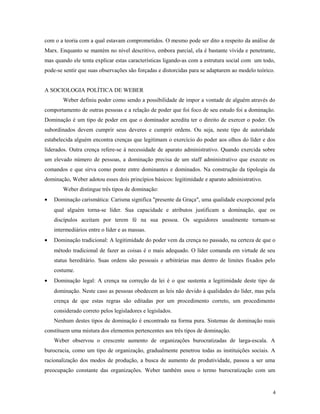 com o a teoria com a qual estavam comprometidos. O mesmo pode ser dito a respeito da análise de
Marx. Enquanto se mantém no nível descritivo, embora parcial, ela é bastante vívida e penetrante,
mas quando ele tenta explicar estas características ligando-as com a estrutura social com um todo,
pode-se sentir que suas observações são forçadas e distorcidas para se adaptarem ao modelo teórico.
A SOCIOLOGIA POLÍTICA DE WEBER
Weber definiu poder como sendo a possibilidade de impor a vontade de alguém através do
comportamento de outras pessoas e a relação de poder que foi foco de seu estudo foi a dominação.
Dominação é um tipo de poder em que o dominador acredita ter o direito de exercer o poder. Os
subordinados devem cumprir seus deveres e cumprir ordens. Ou seja, neste tipo de autoridade
estabelecida alguém encontra crenças que legitimam o exercício do poder aos olhos do líder e dos
liderados. Outra crença refere-se à necessidade de aparato administrativo. Quando exercida sobre
um elevado número de pessoas, a dominação precisa de um staff administrativo que execute os
comandos e que sirva como ponte entre dominantes e dominados. Na construção da tipologia da
dominação, Weber adotou esses dois princípios básicos: legitimidade e aparato administrativo.
Weber distingue três tipos de dominação:
• Dominação carismática: Carisma significa "presente da Graça", uma qualidade excepcional pela
qual alguém torna-se líder. Sua capacidade e atributos justificam a dominação, que os
discípulos aceitam por terem fé na sua pessoa. Os seguidores usualmente tornam-se
intermediários entre o líder e as massas.
• Dominação tradicional: A legitimidade do poder vem da crença no passado, na certeza de que o
método tradicional de fazer as coisas é o mais adequado. O líder comanda em virtude de seu
status hereditário. Suas ordens são pessoais e arbitrárias mas dentro de limites fixados pelo
costume.
• Dominação legal: A crença na correção da lei é o que sustenta a legitimidade deste tipo de
dominação. Neste caso as pessoas obedecem as leis não devido à qualidades do líder, mas pela
crença de que estas regras são editadas por um procedimento correto, um procedimento
considerado correto pelos legisladores e legislados.
Nenhum destes tipos de dominação é encontrado na forma pura. Sistemas de dominação reais
constituem uma mistura dos elementos pertencentes aos três tipos de dominação.
Weber observou o crescente aumento de organizações burocratizadas de larga-escala. A
burocracia, como um tipo de organização, gradualmente penetrou todas as instituições sociais. A
racionalização dos modos de produção, a busca de aumento de produtividade, passou a ser uma
preocupação constante das organizações. Weber também usou o termo burocratização com um
4
 