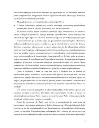 sentido mais amplo para se referir aos modos de agir e pensar que não são encontrados apenas no
contexto organizacional, mas permeiam todos os aspectos da vida social. Duas noções distintas de
racionalismo foram formuladas por Weber:
• Adequação dos meios aos fins, otimização do processo produtivo;
• O tipo de racionalização realizada pelo pensador sistemático: um crescente aprendizado da
realidade pelos meios de conceitos gradualmente mais precisos e abstratos.
No processo histórico, líderes carismáticos constituem forças revolucionárias. No entanto o
carisma acaba por se tornar rotina. Ao longo do tempo, a espontaneidade e criatividade do líder é
substituída por regras impessoais e racionais (burocracia) ou por um tipo tradicional de organização.
É interessante notar que ao mesmo tempo em que aumentam a racionalização e a burocracia,
também um dado irracional aparece. Acreditava-se que a ciência livraria o homem dos deuses e
demônios, no entanto, a ciência destruiu os valores antigos, mas não deu à humanidade nenhuma
crença em troca. Isso porque a ciência pode mostrar ao homem os fenômenos, mas não pode dizer a
ele no que acreditar ou como usar estes fenômenos. A racionalidade e a irracionalidade aparecem
juntas como conseqüência da burocratização. Esta relação pode ser útil para ajudar a entender a
posição ambivalente de entendimento que Weber tinha da burocracia e da burocratização. Enquanto
considerava a burocracia a forma mais eficiente de organização inventada pelo homem, Weber
temia que esta eficiência resultante da crescente burocratização do mundo moderno constituísse a
maior ameaça à liberdade individual e às instituições democráticas das sociedades ocidentais.
Quanto à burocracia e poder, no caso ideal típico, o burocrata tem os atributos de
imparcialidade, perícia e obediência. O líder político está engajado em lutas por poder. Sob esse
ponto de vista, o aparato burocrático é uma simples ferramenta nas mãos de um senhor, seja ela um
déspota, um presidente eleito ou um chefe de gabinete. Weber achou inerente a cada tendência
burocrática uma expansão de suas funções para áreas que idealmente se encontravam fora de sua
jurisdição.
Com respeito ao aspecto democrático da administração pública, Weber afirmava que em uma
burocracia moderna, os princípios democráticos são necessariamente violados. O modelo de
administração democrática de Weber é parecido com o de Marx, mas Weber postulava que só podia
ser aplicado com sucesso em pequenas comunidades.
Apesar do pessimismo de Weber com respeito às conseqüências de longo prazo da
burocratização e de seu medo relacionado ao declínio da democracia e liberdade individual, ele foi
cauteloso em não tirar conclusões definitivas e dogmáticas sobre o dominação futura da burocracia.
De fato, em sua análise da situação do poder na burocracia, Weber enfatizou que inerente ao tipo de
organização burocrática existem tendências que tanto favorecem quanto desencorajam a dominação
5
 