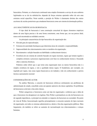 burocrática. Portanto, se a burocracia continuará uma simples ferramenta a serviço de seus senhores
legitimados ou se ela ira substitui-los, depende de forças externas operando sobre ela sem uma
estrutura social específica. Neste sentido, a posição de Weber é claramente distinta dos outros
escritores de escolas posteriores que estudaram burocracia como um sistema de dominação política.
AS CARACTERÍSTICAS DA BUROCRACIA
O tipo ideal de burocracia é uma construção conceitual de alguns elementos empíricos
dentro de uma lógica precisa e de uma forma consistente, uma forma que, em sua pureza ideal,
nunca será encontrada na realidade concreta.
As principais características do tipo burocrático de organização são:
 Elevado grau de especialização;
 Estrutura de autoridade hierárquica que determina áreas de comando e responsabilidade;
 Impessoalidade dos relacionamentos entre os membros da organização;
 Recrutamento e seleção baseados na habilidade e conhecimento técnico;
 Existência de um sistema de controle baseado em regras racionais, regras que tentam regular a
completa estrutura e processos organizacionais com base no conhecimento técnico e buscando
obter a máxima eficiência.
Podemos então inferir que o que torna uma organização mais ou menos burocrática não é a
simples existência de regras, e sim a qualidade destas regras. O feudalismo, por exemplo, era
regulado por regras, mas essas regras baseavam-se em tradição e não em conhecimento e perícia
técnica e pensamento racional.
CONSIDERAÇÕES DO AUTOR
Na análise Marxista, o conceito de burocracia referia-se estritamente aos problemas de
administração do estado, concebido como um aparato opressivo da classe capitalista. Os problemas
da burocracia se deviam a luta entre classes.
Weber categorizou a burocracia como um tipo de organização e enfatizou que a idéia de
que a burocracia iria desaparecer era ingênua. Para Weber a permanência ou não da burocracia era
de segunda importância, o principal era entender os impactos da burocracia na sociedade. Do ponto
de vista de Weber, burocratização significa principalmente o crescente aumento de tipos racionais
de organização, em todos os sistemas administrativos, dentro e fora das organizações públicas. Mais
largamente, ela também se refere ao aumento de racionalização nos relacionamentos e crenças
humanas.
6
 
