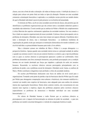 classes, esse sim a fonte de toda a alienação e de todas as doenças sociais. A abolição de classes é a
solução para colocar um ponto final em todos os tipos de alienação. Portanto em uma sociedade
comunista a dominação burocrática é suprimida e as condições sociais provêm um modelo dentro
do qual a liberdade individual é possível pela primeira vez na história da humanidade.
O otimismo de Marx, sua fé em uma sociedade sem divisão de classes, não permitiu que ele
identificasse os problemas organizacionais que são comuns tanto a sociedades industriais quanto a
sociedades não-industriais. É neste sentido que as análises de Weber e Michels são complementares
à crítica Marxista dos aspectos estritamente capitalistas da sociedade moderna. Em seus estudos o
foco é dado aos aspectos organizacionais de nossa sociedade. Continua a haver preocupação com os
problemas de alienação e liberdade, mas estes itens tomam um aspecto diferente. O problema não é
tanto a dominação de classe, mas a dominação burocrática – as tendências totalitárias de
organizações de grande escala que ameaçam as instituições democráticas do mundo ocidental e, em
nível de indivíduo, as potencialidades humanas para razão e livre arbítrio.
Mas o elemento comum nos trabalhos de Marx e Weber é o escopo abrangente e a
perspectiva histórica. Apenas quando uma sociedade inteira torna-se a principal unidade de análise
e quando sua estrutura social é vista em um contexto histórico e evolutivo, que o tipo de problemas
com os quais os escritos clássicos se preocupavam aparecem e podem ser confrontados. Estes
problemas demandam uma forte orientação humanista, uma profunda preocupação com a condição
humana em um mundo dominado por forças que impedem a aplicação da razão em assuntos
humanos. Resumindo, os escritores clássicos estavam preocupados principalmente com os
problemas de poder, com o problema crucial de alienação e liberdade social. Juntas, as análises de
Marx e Weber constituem o diagnóstico mais profundo e crítico da sociedade moderna.
Os escritos pós-Weberianos deslocaram seus focos de análise do nível social para o
organizacional. Tomando como ponto de partida o tipo de burocracia ideal de Weber (que foi usado
por Weber para abrangentes comparações inter-culturais e históricos), eles tentaram modificá-la e
construir um modelo mais empírico de burocracia, mais adequado para uma análise da estrutura
interna das organizações burocráticas. Dentro deste contexto restrito, eles reexaminaram de uma
maneira mais rigorosa e empírica, alguns dos problemas propostos pelos escritores clássicos
(especialmente os problemas de democracia e liberdade individual em uma sociedade
burocratizada). (...).
Os valores de liberdade humana e razão fizeram que os escritores clássicos se
preocupassem com o impacto da burocratização na estrutura de poder da sociedade – e para tais
problemas um modelo conceitual abrangente e o método de comparação histórica é usado.
8
 