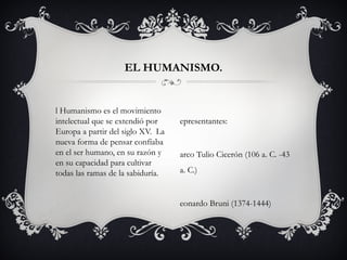 l Humanismo es el movimiento
intelectual que se extendió por
Europa a partir del siglo XV.  La
nueva forma de pensar confíaba
en el ser humano, en su razón y
en su capacidad para cultivar
todas las ramas de la sabiduría.
EL HUMANISMO.
epresentantes:
arco Tulio Cicerón (106 a. C. -43
a. C.)
eonardo Bruni (1374-1444)
 