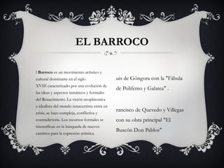 l Barroco es un movimiento artístico y
cultural dominante en el siglo
XVIII caracterizado por una evolución de
las ideas y aspectos temáticos y formales
del Renacimiento. La visión neoplatonica
e idealista del mundo renacentista entra en
crisis, se hace compleja, conflictiva y
contradictoria. Los recursos formales se
intensifican en la búsqueda de nuevos
caminos para la expresión artística.
EL BARROCO
uis de Góngora con la "Fábula
de Polifemo y Galatea" .
rancisco de Quevedo y Villegas
con su obra principal "El
Buscón Don Pablos"
 
