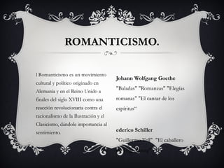 l Romanticismo es un movimiento
cultural y político originado en
Alemania y en el Reino Unido a
finales del siglo XVIII como una
reacción revolucionaria contra el
racionalismo de la Ilustración y el
Clasicismo, dándole importancia al
sentimiento.
ROMANTICISMO.
Johann Wolfgang Goethe
"Baladas" "Romanzas" "Elegías
romanas" "El cantar de los
espíritus“
ederico Schiller  
"Guillermo Tell"  "El caballero
de Toggenburg"
 