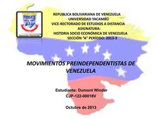 REPUBLICA BOLIVARIANA DE VENEZUELA
UNIVERSIDAD YACAMBÚ
VICE-RECTORADO DE ESTUDIOS A DISTANCIA
ASIGNATURA:
HISTORIA SOCIO ECONÓMICA DE VENEZUELA
SECCIÓN “A” PERÍODO: 2013-3
MOVIMIENTOS PREINDEPENDENTISTAS DE
VENEZUELA
Estudiante: Dumont Windar
CJP-122-00018V
Octubre de 2013
 