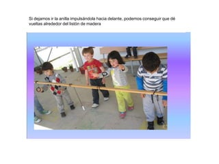 Si dejamos ir la anilla impulsándola hacia delante, podemos conseguir que dé
vueltas alrededor del listón de madera
 