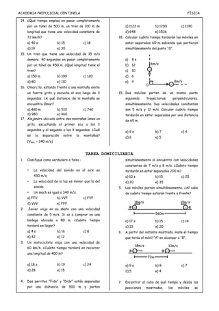 ACADEMIA PREPOLICIAL CENTINELA FÍSICA
14. ¿Qué tiempo emplea en pasar completamente
por un túnel de 500 m, un tren de 100 m de
longitud que tiene una velocidad constante de
72 km/h?
a) 40 s b) 15 c) 18
d) 19 e) 30
15. Un tren que tiene una velocidad de 15 m/s
demora 40 segundos en pasar completamente
por un túnel de 450 m. ¿Qué longitud tiene el
tren?
a) 150 m b) 100 c) 120
d) 80 e) 110
16. Omarcito, estando frente a una montaña emite
un fuerte grito y escucha el eco luego de 3
segundos. ¿A qué distancia de la montaña se
encuentra Omar?
a) 480 m b) 510 c) 740
d) 980 e) 460
17. Alejandro ubicado entre dos montañas lanza un
grito, escuchando el primer eco a los 3
segundos y el segundo a los 4 segundos. ¿Cuál
es la separación entre la montañas?
(Vson. = 340 m/s)
a) 1122 m b) 1200 c) 1190
d) 648 e) 1536
18. Calcular cuánto tiempo tardarán los móviles en
estar separados 60 m sabiendo que partieron
simultáneamente del punto “O”.
a) 8 s
b) 12
c) 10
d) 6
e) 4
19. Dos móviles parten de un mismo punto
siguiendo trayectorias perpendiculares,
simultáneamente. Sus velocidades constantes
son 5 m/s y 12 m/s. Calcular cuánto tiempo
tardarán en estar separados por una distancia
de 65 m.
a) 9 s b) 7 c) 4
d) 6 e) 5
TAREA DOMICILIARIA
1. Clasifique como verdadero o falso :
 La velocidad del sonido en el aire es
430 m/s.
 La velocidad de la luz es menor que la del
sonido.
 Un mach es igual a 340 m/s.
a) FFV b) VVF c) FVF
d) VVV e) FFF
2. Javier viaja en su skate con una velocidad
constante de 5 m/s. Si va a comprar en una
bodega ubicada a 80 m. ¿Cuánto tiempo
tardará en llegar?
a) 4 s b) 16 c) 8
d) 42 e) 12
3. Un motociclista viaja con una velocidad de
60 km/h. ¿Cuánto tiempo tardará en recorrer
una longitud de 400 m?
a) 18 s b) 19 c) 24
d) 28 e) 15
4. Dos perritos “Fido” y “Dido” están separados
por una distancia de 500 m y parten
simultáneamente al encuentro con velocidades
constantes de 7 m/s y 8 m/s. ¿Cuánto tiempo
tardarán en estar separados 200 m?
a) 10 s b) 15 c) 25
d) 20 e) 35
5. Los móviles parten simultáneamente. ¿Al cabo
de cuánto tiempo estarán frente a frente?
a) 17 s b) 15 c) 14
d) 13 e) 20
6. A partir del instante mostrado. Halle el tiempo
que tarda el móvil “A” en alcanzar a “B”.
a) 9 s b) 8 c) 7
d) 5 e) 4
7. Encontrar al cabo de qué tiempo y desde las
posiciones mostradas, los móviles se
6m/s
8m/s
0
18m/s 10m/s
560m
18m/s 10m/s
72m
 