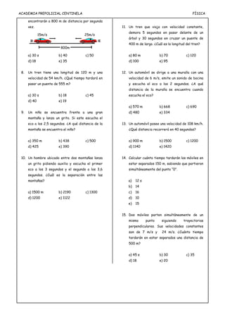 ACADEMIA PREPOLICIAL CENTINELA FÍSICA
encontrarán a 800 m de distancia por segunda
vez.
a) 30 s b) 40 c) 50
d) 18 e) 35
8. Un tren tiene una longitud de 120 m y una
velocidad de 54 km/h. ¿Qué tiempo tardará en
pasar un puente de 555 m?
a) 30 s b) 18 c) 45
d) 40 e) 19
9. Un niño se encuentra frente a una gran
montaña y lanza un grito. Si este escucha el
eco a los 2,5 segundos. ¿A qué distancia de la
montaña se encuentra el niño?
a) 350 m b) 438 c) 500
d) 425 e) 390
10. Un hombre ubicado entre dos montañas lanza
un grito pidiendo auxilio y escucha el primer
eco a los 3 segundos y el segundo a los 3,6
segundos. ¿Cuál es la separación entre las
montañas?
a) 1500 m b) 2190 c) 1300
d) 1200 e) 1122
11. Un tren que viaja con velocidad constante,
demora 5 segundos en pasar delante de un
árbol y 30 segundos en cruzar un puente de
400 m de largo. ¿Cuál es la longitud del tren?
a) 80 m b) 70 c) 120
d) 100 e) 95
12. Un automóvil se dirige a una muralla con una
velocidad de 6 m/s, emite un sonido de bocina
y escucha el eco a los 2 segundos. ¿A qué
distancia de la muralla se encuentra cuando
escucha el eco?
a) 570 m b) 668 c) 690
d) 480 e) 334
13. Un automóvil posee una velocidad de 108 km/h.
¿Qué distancia recorrerá en 40 segundos?
a) 900 m b) 1500 c) 1200
d) 1140 e) 1420
14. Calcular cuánto tiempo tardarán los móviles en
estar separados 150 m, sabiendo que partieron
simultáneamente del punto “0”.
a) 12 s
b) 14
c) 16
d) 10
e) 15
15. Dos móviles parten simultáneamente de un
mismo punto siguiendo trayectorias
perpendiculares. Sus velocidades constantes
son de 7 m/s y 24 m/s. ¿Cuánto tiempo
tardarán en estar separados una distancia de
500 m?
a) 45 s b) 30 c) 35
d) 18 e) 20
15m/s 25m/s
800m
 