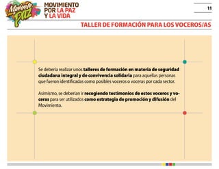 11
Taller de formación para losvoceros/as
Se debería realizar unos talleres de formación en materia de seguridad
ciudadana integral y de convivencia solidaria para aquellas personas
que fueron identificadas como posibles voceros o voceras por cada sector.
Asimismo, se deberían ir recogiendo testimonios de estos voceros y vo-
ceras para ser utilizados como estrategia de promoción y difusión del
Movimiento.
 