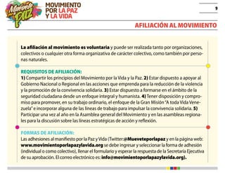 9
Afiliación al movimiento
La afiliación al movimiento es voluntaria y puede ser realizada tanto por organizaciones,
colectivos o cualquier otra forma organizativa de carácter colectivo, como también por perso-
nas naturales.
REQUISITOS DE AFILIACIÓN:
1) Compartir los principios del Movimiento por la Vida y la Paz. 2) Estar dispuesto a apoyar al
Gobierno Nacional o Regional en las acciones que emprenda para la reducción de la violencia
y la promoción de la convivencia solidaria. 3) Estar dispuesto a formarse en el ámbito de la
seguridad ciudadana desde un enfoque integral y humanista. 4) Tener disposición y compro-
miso para promover, en su trabajo ordinario, el enfoque de la Gran Misión“A toda Vida Vene-
zuela”e incorporar alguna de las líneas de trabajo para impulsar la convivencia solidaria. 5)
Participar una vez al año en la Asamblea general del Movimiento y en las asambleas regiona-
les para la discusión sobre las líneas estratégicas de acción y reflexión.
FORMAS DE AFILIACIÓN:
Las adhesiones al manifiesto por la Paz yVida (Twitter:@Mueveteporlapaz y en la página web:
www.movimientoporlapazylavida.org se debe ingresar y seleccionar la forma de adhesión
(individual o como colectivo), llenar el formulario y esperar la respuesta de la Secretaría Ejecutiva
de su aprobación. El correo electrónico es: info@movimientoporlapazylavida.org).
 
