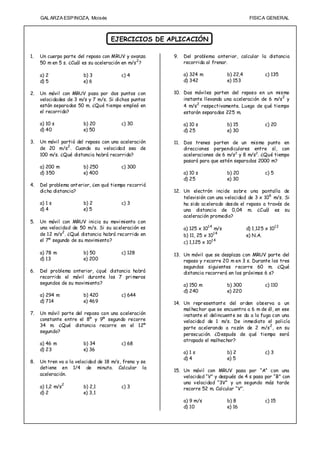 GAL ARZA ESPINOZA, Moisés                                                              FISIC A GENERAL



                                    EJERCICIOS DE APLICACIÓN

1.   Un cuerpo parte del reposo con MRUV y avanza      9.   Del problema anterior, calcular la distancia
     50 m en 5 s. ¿Cuál es su aceleración en m/s 2 ?        recorrida al frenar.

     a) 2               b) 3             c) 4               a) 324 m             b) 22,4            c) 135
     d) 5               e) 6                                d) 342               e) 153

2.   Un móvil con MRUV pasa por dos puntos con         10. Dos móviles parten del reposo en un mismo
                                                                                                     2
     velocidades de 3 m/s y 7 m/s. Si dichos puntos        instante llevando una aceleración de 6 m/s y
                                                                 2
     están separados 50 m. ¿Qué tiempo empleó en           4 m/s respectivamente. Luego de qué tiempo
     el recorrido?                                         estarán separados 225 m.

     a) 10 s            b) 20            c) 30              a) 10 s              b) 15              c) 20
     d) 40              e) 50                               d) 25                e) 30

3.   Un móvil partió del reposo con una aceleración    11. Dos trenes parten de un mismo punto en
     de 20 m/s2 . Cuando su velocidad sea de               direcciones perpendiculares entre sí, con
     100 m/s. ¿Qué distancia habrá recorrido?              aceleraciones de 6 m/s 2 y 8 m/s2. ¿Qué tiempo
                                                           pasará para que estén separados 2000 m?
     a) 200 m           b) 250           c) 300
     d) 350             e) 400                              a) 10 s              b) 20              c) 5
                                                            d) 25                e) 30
4.   Del problema ant erior, ¿en qué tiempo recorrió
     dicha distancia?                                  12. Un electrón incide sobr e una pantalla de
                                                           televisión con una velocidad de 3 x 106 m/s. Si
     a) 1 s             b) 2             c) 3              ha sido acelerado desde el reposo a través de
     d) 4               e) 5                               una distancia de 0,04 m. ¿Cuál es su
                                                           aceleración promedio?
5.   Un móvil con MRUV inicia su movi miento con
     una velocidad de 50 m/s. Si su aceleración es          a) 125 x 101 4 m/s             d) 1,125 x 101 2
     de 12 m/s2 . ¿Qué distancia habrá recorrido en         b) 11, 25 x 101 4              e) N.A.
     el 7º segundo de su movimiento?                        c) 1,125 x 101 4

     a) 78 m            b) 50            c) 128        13. Un móvil que se desplaza con MRUV parte del
     d) 13              e) 200                             reposo y r ecorre 20 m en 3 s. Durante los tres
                                                           segundos siguientes r ecorre 60 m. ¿Qué
6.   Del problema anterior, ¿qué distancia habrá           distancia recorrerá en los próximos 6 s?
     recorrido el móvil durante los 7 pri meros
     segundos de su movimiento?                             a) 150 m             b) 300             c) 110
                                                            d) 240               e) 220
     a) 294 m           b) 420           c) 644
     d) 714             e) 469                         14. Un repr esentant e del or den observa a un
                                                           mal hechor que se encuentra a 6 m de él, en ese
7.   Un móvil parte del reposo con una aceleración         instante el delincuent e se da a la fuga con una
     constante entre el 8º y 9º segundo recorre            velocidad de 1 m/s. De inmediato el policía
     34 m. ¿Qué distancia recorre en el 12º                parte acelerando a razón de 2 m/s 2 , en su
     segundo?
                                                           persecución. ¿D espués de qué tiempo será
                                                           atrapado el malhechor?
     a) 46 m            b) 34            c) 68
     d) 23              e) 36
                                                            a) 1 s               b) 2               c) 3
                                                            d) 4                 e) 5
8.   Un tren va a la velocidad de 18 m/s, frena y se
     detiene en 1/4 de minuto. Calcular la
                                                       15. Un móvil con MRUV pasa por “A” con una
     aceleración.
                                                           velocidad “V” y después de 4 s pasa por “B” con
                                                           una velocidad “3V” y un segundo más tarde
     a) 1,2 m/s2        b) 2,1           c) 3              recorre 52 m. Calcular “V”.
     d) 2               e) 3,1
                                                            a) 9 m/s             b) 8               c) 15
                                                            d) 10                e) 16
 