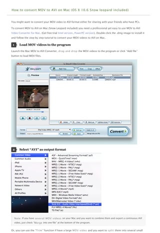 How to convert MOV to AVI on Mac (OS X 10.6 Snow leopard included)


You might want to convert your MOV video to AVI format either for sharing with your friends who have PCs.

To convert MOV to AVI on Mac (Snow Leopard included) you need a professional yet easy to use MOV to AVI
Video Converter for Mac. (Get free trial Intel version, PowerPC version). Double click the .dmg image to install it
and follow the step by step tutorial to convert your MOV videos to AVI on Mac.

 1       Load MOV videos to the program  

Launch the Mac MOV to AVI Converter, drag and drop the MOV videos to the program or click “Add file”
button to load MOV files.




 2       Select “AVI” as output format  




     Note : If you have several MOV videos on your Mac and you want to combine them and export a continuous AVI
     video, just check “Merge into one file” at the bottom of the program.


Or, you can use the “Trim ” function if have a large MOV video and you want to split them into several small
 