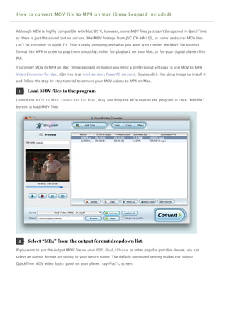 How to convert MOV file to MP4 on Mac (Snow Leopard included)


Although MOV is highly compatible with Mac OS X, however, some MOV files just can’t be opened in QuickTime
or there is just the sound but no picture, like MOV footage from JVC GY-HM100, or some particular MOV files
can’t be streamed to Apple TV. That’s really annoying and what you want is to convert the MOV file to other
format like MP4 in order to play them smoothly, either for playback on your Mac, or for your digital players like
PSP.

To convert MOV to MP4 on Mac (Snow Leopard included) you need a professional yet easy to use MOV to MP4
Video Converter for Mac. (Get free trial Intel version, PowerPC version). Double click the .dmg image to install it
and follow the step by step tutorial to convert your MOV videos to MP4 on Mac.

 1     Load MOV files to the program 

Launch the MOV to MP4 Converter for Mac , drag and drop the MOV clips to the program or click “Add file”
button to load MOV files.




 2     Select “MP4” from the output format dropdown list. 

If you want to put the output MOV file on your PSP , iPod , iPhone or other popular portable device, you can
select an output format according to your device name! The default optimized setting makes the output
QuickTime MOV video looks good on your player, say iPod’s, screen.
 