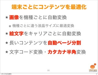 端末ごとにコンテンツを最適化
    ★ 画像を機種ごとに自動変換

        ๏ 機種ごとに違う液晶サイズに最適変換

    ★ 絵文字をキャリアごとに自動変換

    ★ 長いコンテンツを自動ページ分割

    ★ 文字コード変換・カタカナ半角変換



                   11
11年11月18日金曜日                  11
 