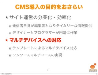 CMS導入の目的をおさらい
    ★ サイト運営の分業化・効率化

        ๏ 発信者自身が編集者となりタイムリーな情報提供
        ๏ デザイナーとプログラマーが円滑に作業
    ★ マルチデバイスへの対応

        ๏ テンプレートによるマルチデバイス対応
        ๏ ワンソースマルチユースの実現


                     21
11年11月18日金曜日                       21
 