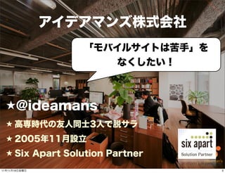 アイデアマンズ株式会社
                  「モバイルサイトは苦手」を
                      なくしたい！



  ★@ideamans
  ★ 高専時代の友人同士3人で脱サラ
  ★ 2005年11月設立
  ★ Six Apart Solution Partner
                       3
11年11月18日金曜日                      3
 