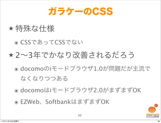 ガラケーのCSS
    ★ 特殊な仕様

        ๏ CSSであってCSSでない

    ★ 2∼3年でかなり改善されるだろう

        ๏ docomoのiモードブラウザ1.0が問題だが主流で
               なくなりつつある
        ๏ docomoはiモードブラウザ2.0がまずまずOK
        ๏ EZWeb、SoftbankはまずまずOK

                          30
11年11月18日金曜日                           30
 