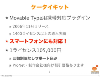 ケータイキット
    ★ Movable   Type用携帯対応プラグイン
        ๏ 2006年11月リリース
        ๏ 1400ライセンス以上の導入実績
    ★ スマートフォンにも対応！

    ★ 1ライセンス105,000円

        ๏ 回数制限なしサポート込み
        ๏ ProNet・制作会社様向け割引価格あります
                         5
11年11月18日金曜日                       5
 