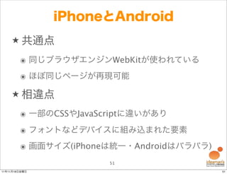 iPhoneとAndroid
    ★ 共通点

        ๏ 同じブラウザエンジンWebKitが使われている
        ๏ ほぼ同じページが再現可能

    ★ 相違点

        ๏ 一部のCSSやJavaScriptに違いがあり
        ๏ フォントなどデバイスに組み込まれた要素
        ๏ 画面サイズ(iPhoneは統一・Androidはバラバラ)
                       51
11年11月18日金曜日                              51
 