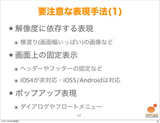 要注意な表現手法(1)
    ★ 解像度に依存する表現

        ๏ 横渡り(画面幅いっぱい)の画像など

    ★ 画面上の固定表示

        ๏ ヘッダーやフッターの固定など
        ๏ iOS4が非対応・iOS5/Androidは対応

    ★ ポップアップ表現

        ๏ ダイアログやフロートメニュー
                       52
11年11月18日金曜日                         52
 