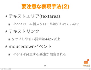 要注意な表現手法(2)
    ★ テキストエリア(textarea)

        ๏ iPhoneの二本指スクロールは知られていない

    ★ テキストリンク

        ๏ タップしやすい要素は44px以上

    ★ mousedownイベント

        ๏ iPhoneは発生する要素が限定される


                    54
11年11月18日金曜日                        54
 